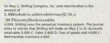 On May 1, Shilling Company, Inc. sold merchandise in the amount of 5,800 to Anders, with credit terms of 2/10, n/30. The cost of the items sold is4,000. Shilling uses the perpetual inventory system. The journal entry or entries that Shilling will make on May 1 is: D- Accounts receivable 5,800 C- Sales 5,800 D- Cost of goods sold 4,000 C- Merchandise inventory 4,000