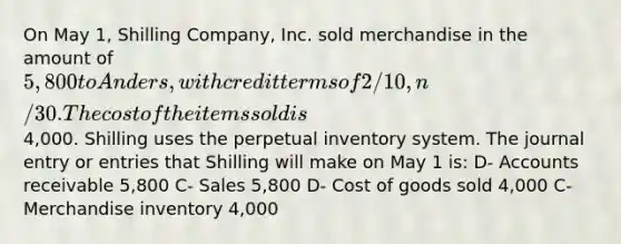 On May 1, Shilling Company, Inc. sold merchandise in the amount of 5,800 to Anders, with credit terms of 2/10, n/30. The cost of the items sold is4,000. Shilling uses the perpetual inventory system. The journal entry or entries that Shilling will make on May 1 is: D- Accounts receivable 5,800 C- Sales 5,800 D- Cost of goods sold 4,000 C- Merchandise inventory 4,000