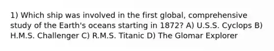 1) Which ship was involved in the first global, comprehensive study of the Earth's oceans starting in 1872? A) U.S.S. Cyclops B) H.M.S. Challenger C) R.M.S. Titanic D) The Glomar Explorer