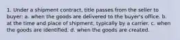 1. Under a shipment contract, title passes from the seller to buyer: a. when the goods are delivered to the buyer's office. b. at the time and place of shipment, typically by a carrier. c. when the goods are identified. d. when the goods are created.