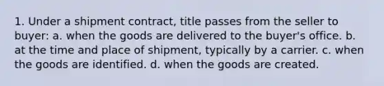 1. Under a shipment contract, title passes from the seller to buyer: a. when the goods are delivered to the buyer's office. b. at the time and place of shipment, typically by a carrier. c. when the goods are identified. d. when the goods are created.