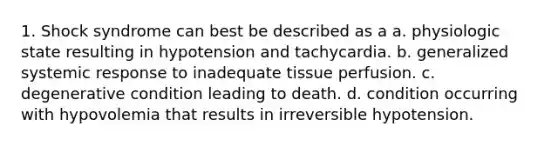 1. Shock syndrome can best be described as a a. physiologic state resulting in hypotension and tachycardia. b. generalized systemic response to inadequate tissue perfusion. c. degenerative condition leading to death. d. condition occurring with hypovolemia that results in irreversible hypotension.