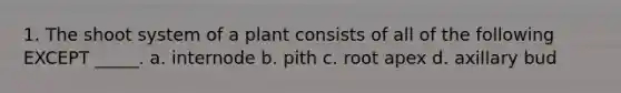 1. The shoot system of a plant consists of all of the following EXCEPT _____. a. internode b. pith c. root apex d. axillary bud