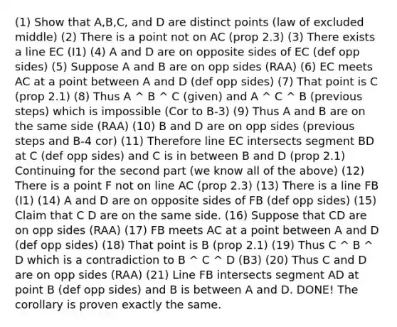 (1) Show that A,B,C, and D are distinct points (law of excluded middle) (2) There is a point not on AC (prop 2.3) (3) There exists a line EC (I1) (4) A and D are on opposite sides of EC (def opp sides) (5) Suppose A and B are on opp sides (RAA) (6) EC meets AC at a point between A and D (def opp sides) (7) That point is C (prop 2.1) (8) Thus A ^ B ^ C (given) and A ^ C ^ B (previous steps) which is impossible (Cor to B-3) (9) Thus A and B are on the same side (RAA) (10) B and D are on opp sides (previous steps and B-4 cor) (11) Therefore line EC intersects segment BD at C (def opp sides) and C is in between B and D (prop 2.1) Continuing for the second part (we know all of the above) (12) There is a point F not on line AC (prop 2.3) (13) There is a line FB (I1) (14) A and D are on opposite sides of FB (def opp sides) (15) Claim that C D are on the same side. (16) Suppose that CD are on opp sides (RAA) (17) FB meets AC at a point between A and D (def opp sides) (18) That point is B (prop 2.1) (19) Thus C ^ B ^ D which is a contradiction to B ^ C ^ D (B3) (20) Thus C and D are on opp sides (RAA) (21) Line FB intersects segment AD at point B (def opp sides) and B is between A and D. DONE! The corollary is proven exactly the same.