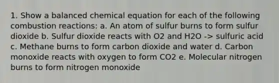 1. Show a balanced chemical equation for each of the following combustion reactions: a. An atom of sulfur burns to form sulfur dioxide b. Sulfur dioxide reacts with O2 and H2O -> sulfuric acid c. Methane burns to form carbon dioxide and water d. Carbon monoxide reacts with oxygen to form CO2 e. Molecular nitrogen burns to form nitrogen monoxide