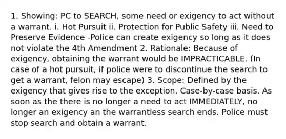 1. Showing: PC to SEARCH, some need or exigency to act without a warrant. i. Hot Pursuit ii. Protection for Public Safety iii. Need to Preserve Evidence -Police can create exigency so long as it does not violate the 4th Amendment 2. Rationale: Because of exigency, obtaining the warrant would be IMPRACTICABLE. (In case of a hot pursuit, if police were to discontinue the search to get a warrant, felon may escape) 3. Scope: Defined by the exigency that gives rise to the exception. Case-by-case basis. As soon as the there is no longer a need to act IMMEDIATELY, no longer an exigency an the warrantless search ends. Police must stop search and obtain a warrant.