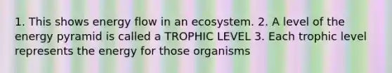 1. This shows <a href='https://www.questionai.com/knowledge/kwLSHuYdqg-energy-flow' class='anchor-knowledge'>energy flow</a> in an ecosystem. 2. A level of the energy pyramid is called a TROPHIC LEVEL 3. Each trophic level represents the energy for those organisms