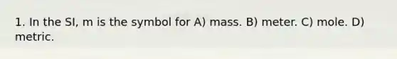 1. In the SI, m is the symbol for A) mass. B) meter. C) mole. D) metric.