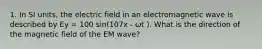 1. In SI units, the electric field in an electromagnetic wave is described by Ey = 100 sin(107x - ωt ). What is the direction of the magnetic field of the EM wave?