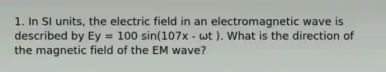 1. In SI units, the electric field in an electromagnetic wave is described by Ey = 100 sin(107x - ωt ). What is the direction of the magnetic field of the EM wave?