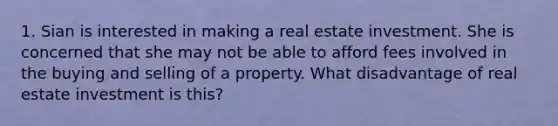 1. Sian is interested in making a real estate investment. She is concerned that she may not be able to afford fees involved in the buying and selling of a property. What disadvantage of real estate investment is this?