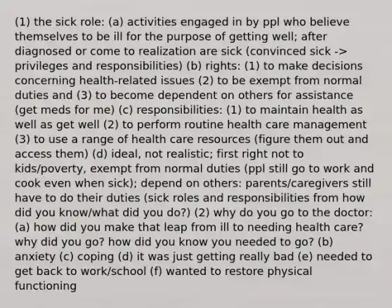 (1) the sick role: (a) activities engaged in by ppl who believe themselves to be ill for the purpose of getting well; after diagnosed or come to realization are sick (convinced sick -> privileges and responsibilities) (b) rights: (1) to make decisions concerning health-related issues (2) to be exempt from normal duties and (3) to become dependent on others for assistance (get meds for me) (c) responsibilities: (1) to maintain health as well as get well (2) to perform routine health care management (3) to use a range of health care resources (figure them out and access them) (d) ideal, not realistic; first right not to kids/poverty, exempt from normal duties (ppl still go to work and cook even when sick); depend on others: parents/caregivers still have to do their duties (sick roles and responsibilities from how did you know/what did you do?) (2) why do you go to the doctor: (a) how did you make that leap from ill to needing health care? why did you go? how did you know you needed to go? (b) anxiety (c) coping (d) it was just getting really bad (e) needed to get back to work/school (f) wanted to restore physical functioning