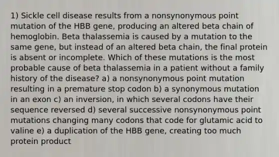 1) Sickle cell disease results from a nonsynonymous point mutation of the HBB gene, producing an altered beta chain of hemoglobin. Beta thalassemia is caused by a mutation to the same gene, but instead of an altered beta chain, the final protein is absent or incomplete. Which of these mutations is the most probable cause of beta thalassemia in a patient without a family history of the disease? a) a nonsynonymous point mutation resulting in a premature stop codon b) a synonymous mutation in an exon c) an inversion, in which several codons have their sequence reversed d) several successive nonsynonymous point mutations changing many codons that code for glutamic acid to valine e) a duplication of the HBB gene, creating too much protein product