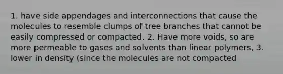 1. have side appendages and interconnections that cause the molecules to resemble clumps of tree branches that cannot be easily compressed or compacted. 2. Have more voids, so are more permeable to gases and solvents than linear polymers, 3. lower in density (since the molecules are not compacted