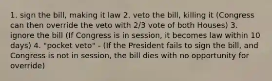 1. sign the bill, making it law 2. veto the bill, killing it (Congress can then override the veto with 2/3 vote of both Houses) 3. ignore the bill (If Congress is in session, it becomes law within 10 days) 4. "pocket veto" - (If the President fails to sign the bill, and Congress is not in session, the bill dies with no opportunity for override)