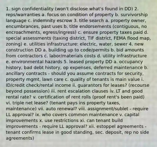 1. sign confidentiality (won't disclose what's found in DD) 2. reps/warranties a. focus on condition of property b. survivorship language c. indemnity escrow 3. title search a. property owner, encumbrances, past uses b. title endorsements (contiguous, no encroachments, egress/ingress) c. ensure property taxes paid d. special assessments (taxing district, TIF district, FEMA flood map, zoning) e. utilities infrastructure: electric, water, sewer 4. new construction DD a. building up to code/permits b. bid amounts from contractors c. labor/materials costs d. utility infrastructure e. environmental hazards 5. leased property DD a. occupancy history, bad debt history, op expenses, deferred maintenance b. ancillary contracts - should you assume contracts for security, property mgmt, lawn care c. quality of tenants is main value i. ID/credit check/rental income ii. guarantors for leases? (recourse beyond possession) iii. rent escalation clauses iv. LT and good rental rate? v. certification of rent rolls (proof rent's been paid) vi. triple net lease? (tenant pays ins property taxes, maintenance) vii. auto renewal? viii. assignment/sublet - require LL approval? ix. who covers common maintenance v. capital improvements x. use restrictions xi. can tenant build improvements - require LL approval? xii. estoppel agreements - tenant confirms lease in good standing, sec. deposit, rep no side agreements)