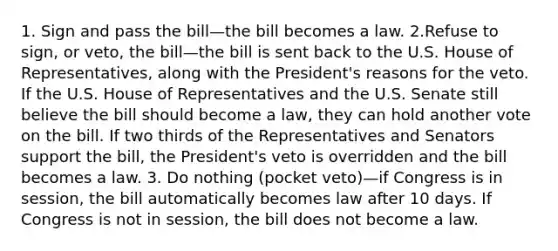 1. Sign and pass the bill—the bill becomes a law. 2.Refuse to sign, or veto, the bill—the bill is sent back to the U.S. House of Representatives, along with the President's reasons for the veto. If the U.S. House of Representatives and the U.S. Senate still believe the bill should become a law, they can hold another vote on the bill. If two thirds of the Representatives and Senators support the bill, the President's veto is overridden and the bill becomes a law. 3. Do nothing (pocket veto)—if Congress is in session, the bill automatically becomes law after 10 days. If Congress is not in session, the bill does not become a law.