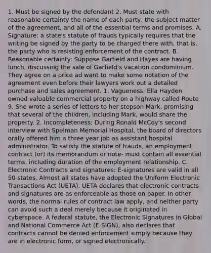 1. Must be signed by the defendant 2. Must state with reasonable certainty the name of each party, the subject matter of the agreement, and all of the essential terms and promises. A. Signature: a state's statute of frauds typically requires that the writing be signed by the party to be charged there with, that is, the party who is resisting enforcement of the contract. B. Reasonable certainty: Suppose Garfield and Hayes are having lunch, discussing the sale of Garfield's vacation condominium. They agree on a price ad want to make some notation of the agreement even before their lawyers work out a detailed purchase and sales agreement. 1. Vagueness: Ella Hayden owned valuable commercial property on a highway called Route 9. She wrote a series of letters to her stepson Mark, promising that several of the children, including Mark, would share the property. 2. Incompleteness: During Ronald McCoy's second interview with Spelman Memorial Hospital, the board of directors orally offered him a three year job as assistant hospital administrator. To satisfy the statute of frauds, an employment contract (or) its memorandum or note- must contain all essential terms, including duration of the employment relationship. C. Electronic Contracts and signatures: E-signatures are valid in all 50 states. Almost all states have adopted the Uniform Electronic Transactions Act (UETA). UETA declares that electronic contracts and signatures are as enforceable as those on paper. In other words, the normal rules of contract law apply, and neither party can avoid such a deal merely because it originated in cyberspace. A federal statute, the Electronic Signatures in Global and National Commerce Act (E-SIGN), also declares that contracts cannot be denied enforcement simply because they are in electronic form, or signed electronically.