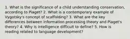 1. What is the significance of a child understanding conservation, according to Piaget? 2. What is a contemporary example of Vygotsky's concept of scaffolding? 3. What are the key differences between information processing theory and Piaget's theory? 4. Why is intelligence difficult to define? 5. How is reading related to language development?