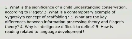 1. What is the significance of a child understanding conservation, according to Piaget? 2. What is a contemporary example of Vygotsky's concept of scaffolding? 3. What are the key differences between information processing theory and Piaget's theory? 4. Why is intelligence difficult to define? 5. How is reading related to language development?