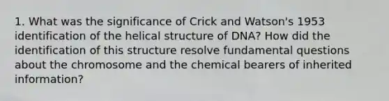 1. What was the significance of Crick and Watson's 1953 identification of the helical structure of DNA? How did the identification of this structure resolve fundamental questions about the chromosome and the chemical bearers of inherited information?