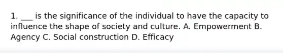 1. ___ is the significance of the individual to have the capacity to influence the shape of society and culture. A. Empowerment B. Agency C. Social construction D. Efficacy