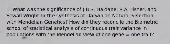 1. What was the significance of J.B.S. Haldane, R.A. Fisher, and Sewall Wright to the synthesis of Darwinian Natural Selection with Mendelian Genetics? How did they reconcile the Biometric school of statistical analysis of continuous trait variance in populations with the Mendelian view of one gene = one trait?