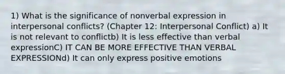 1) What is the significance of nonverbal expression in interpersonal conflicts? (Chapter 12: Interpersonal Conflict) a) It is not relevant to conflictb) It is less effective than verbal expressionC) IT CAN BE MORE EFFECTIVE THAN VERBAL EXPRESSIONd) It can only express positive emotions