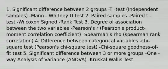 1. Significant difference between 2 groups -T -test (Independent samples) -Mann - Whitney U test 2. Paired samples -Paired t - test -Wilcoxon Signed -Rank Test 3. Degree of association between the two variables -Pearson's r (Pearson's product-moment correlation coefficient) -Spearman's rho (spearman rank correlation) 4. Difference between categorical variables -chi-square test (Pearson's chi-square test) -Chi-square goodness-of-fit test 5. Significant difference between 3 or more groups -One - way Analysis of Variance (ANOVA) -Kruskal Wallis Test