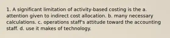 1. A significant limitation of activity-based costing is the a. attention given to indirect cost allocation. b. many necessary calculations. c. operations staff's attitude toward the accounting staff. d. use it makes of technology.