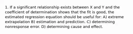 1. If a significant relationship exists between X and Y and the coefficient of determination shows that the fit is good, the estimated regression equation should be useful for: A) extreme extrapolation B) estimation and prediction. C) determining nonresponse error. D) determining cause and effect.