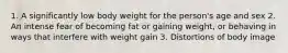 1. A significantly low body weight for the person's age and sex 2. An intense fear of becoming fat or gaining weight, or behaving in ways that interfere with weight gain 3. Distortions of body image