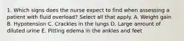 1. Which signs does the nurse expect to find when assessing a patient with fluid overload? Select all that apply. A. Weight gain B. Hypotension C. Crackles in the lungs D. Large amount of diluted urine E. Pitting edema in the ankles and feet