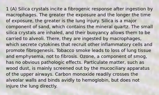 1 (A) Silica crystals incite a fibrogenic response after ingestion by macrophages. The greater the exposure and the longer the time of exposure, the greater is the lung injury. Silica is a major component of sand, which contains the mineral quartz. The small silica crystals are inhaled, and their buoyancy allows them to be carried to alveoli. There, they are ingested by macrophages, which secrete cytokines that recruit other inflammatory cells and promote fibrogenesis. Tobacco smoke leads to loss of lung tissue and emphysema, not to fibrosis. Ozone, a component of smog, has no obvious pathologic effects. Particulate matter, such as wood dust, is mainly screened out by the mucociliary apparatus of the upper airways. Carbon monoxide readily crosses the alveolar walls and binds avidly to hemoglobin, but does not injure the lung directly.