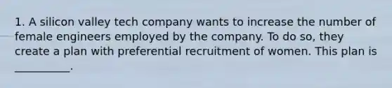 1. A silicon valley tech company wants to increase the number of female engineers employed by the company. To do so, they create a plan with preferential recruitment of women. This plan is __________.