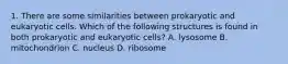 1. There are some similarities between prokaryotic and eukaryotic cells. Which of the following structures is found in both prokaryotic and eukaryotic cells? A. lysosome B. mitochondrion C. nucleus D. ribosome