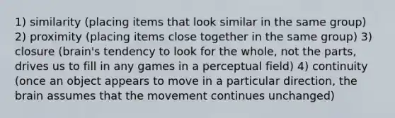 1) similarity (placing items that look similar in the same group) 2) proximity (placing items close together in the same group) 3) closure (brain's tendency to look for the whole, not the parts, drives us to fill in any games in a perceptual field) 4) continuity (once an object appears to move in a particular direction, the brain assumes that the movement continues unchanged)