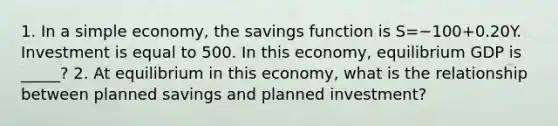 1. In a simple​ economy, the savings function is S=−100+0.20Y. Investment is equal to 500. In this​ economy, equilibrium GDP is _____? 2. At equilibrium in this​ economy, what is the relationship between planned savings and planned​ investment?