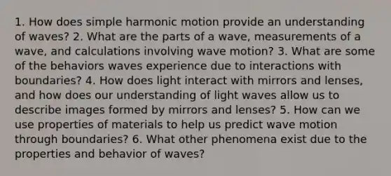 1. How does simple harmonic motion provide an understanding of waves? 2. What are the parts of a wave, measurements of a wave, and calculations involving wave motion? 3. What are some of the behaviors waves experience due to interactions with boundaries? 4. How does light interact with mirrors and lenses, and how does our understanding of light waves allow us to describe images formed by mirrors and lenses? 5. How can we use properties of materials to help us predict wave motion through boundaries? 6. What other phenomena exist due to the properties and behavior of waves?