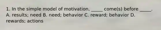 1. In the simple model of motivation, _____ come(s) before _____. A. results; need B. need; behavior C. reward; behavior D. rewards; actions