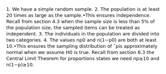 1. We have a simple random sample. 2. The population is at least 20 times as large as the sample.•This ensures independence. Recall from section 4.3 when the sample size is less than 5% of the population size, the sampled items can be treated as independent. 3. The individuals in the population are divided into two categories. 4. The values np0 and n(1−p0) are both at least 10.•This ensures the sampling distribution of ˆpis approximately normal when we assume H0 is true. Recall from section 6.3 the Central Limit Theorem for proportions states we need np≥10 and n(1−p)≥10.