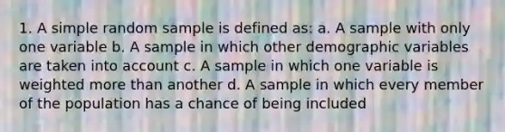 1. A simple random sample is defined as: a. A sample with only one variable b. A sample in which other demographic variables are taken into account c. A sample in which one variable is weighted more than another d. A sample in which every member of the population has a chance of being included