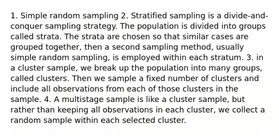 1. Simple random sampling 2. Stratified sampling is a divide-and-conquer sampling strategy. The population is divided into groups called strata. The strata are chosen so that similar cases are grouped together, then a second sampling method, usually simple random sampling, is employed within each stratum. 3. in a cluster sample, we break up the population into many groups, called clusters. Then we sample a fixed number of clusters and include all observations from each of those clusters in the sample. 4. A multistage sample is like a cluster sample, but rather than keeping all observations in each cluster, we collect a random sample within each selected cluster.