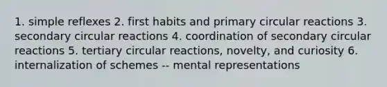 1. simple reflexes 2. first habits and primary circular reactions 3. secondary circular reactions 4. coordination of secondary circular reactions 5. tertiary circular reactions, novelty, and curiosity 6. internalization of schemes -- mental representations