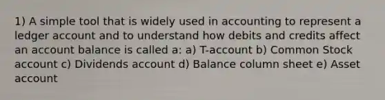 1) A simple tool that is widely used in accounting to represent a ledger account and to understand how debits and credits affect an account balance is called a: a) T-account b) Common Stock account c) Dividends account d) Balance column sheet e) Asset account