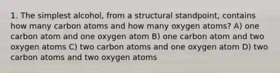 1. The simplest alcohol, from a structural standpoint, contains how many carbon atoms and how many oxygen atoms? A) one carbon atom and one oxygen atom B) one carbon atom and two oxygen atoms C) two carbon atoms and one oxygen atom D) two carbon atoms and two oxygen atoms