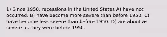 1) Since 1950, recessions in the United States A) have not occurred. B) have become more severe than before 1950. C) have become less severe than before 1950. D) are about as severe as they were before 1950.