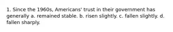 1. Since the 1960s, Americans' trust in their government has generally a. remained stable. b. risen slightly. c. fallen slightly. d. fallen sharply.