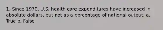 1. Since 1970, U.S. health care expenditures have increased in absolute dollars, but not as a percentage of national output. a. True b. False