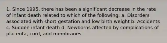 1. Since 1995, there has been a significant decrease in the rate of infant death related to which of the following: a. Disorders associated with short gestation and low birth weight b. Accidents c. Sudden infant death d. Newborns affected by complications of placenta, cord, and membranes